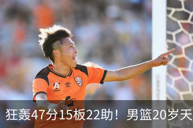 狂轰47分15板22助！男篮20岁天才后卫杀疯了：这2战让他媲美徐杰
